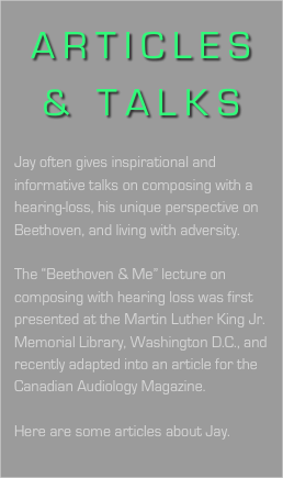 ARTICLES & TALKS

Jay often gives inspirational and informative talks on composing with a hearing-loss, his unique perspective on Beethoven, and living with adversity.

The “Beethoven & Me” lecture on composing with hearing loss was first presented at the Martin Luther King Jr. Memorial Library, Washington D.C., and recently adapted into an article for the 
Canadian Audiology Magazine.

Here are some articles about Jay.
