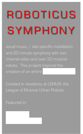ROBOTICUS SYMPHONY

visual music / site specific installation and 20 minute symphony with two channel video and over 30 musical robots.  This project inspired the creation of an entire Roboticus Musical.

Created in residency at LEMUR, the League of Musical Urban Robots. 

Featured in:

Getty Images
Nancy WIlliams blog
